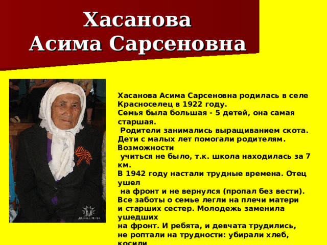 Хасанова  Асима Сарсеновна Хасанова Асима Сарсеновна родилась в селе Красноселец в 1922 году. Семья была большая - 5 детей, она самая старшая.  Родители занимались выращиванием скота. Дети с малых лет помогали родителям. Возможности  учиться не было, т.к. школа находилась за 7 км. В 1942 году настали трудные времена. Отец ушел  на фронт и не вернулся (пропал без вести). Все заботы о семье легли на плечи матери и старших сестер. Молодежь заменила ушедших на фронт. И ребята, и девчата трудились, не роптали на трудности: убирали хлеб, косили  сено, пасли скот. В 1948 году Асима вышла замуж. Вместе с мужем работала на точке, растили детей. 