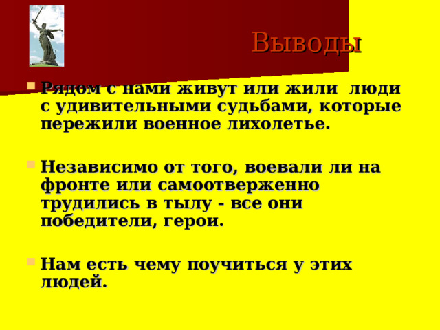  Выводы Рядом с нами живут или жили люди с удивительными судьбами, которые пережили военное лихолетье.  Независимо от того, воевали ли на фронте или самоотверженно трудились в тылу - все они победители, герои.  Нам есть чему поучиться у этих людей. 