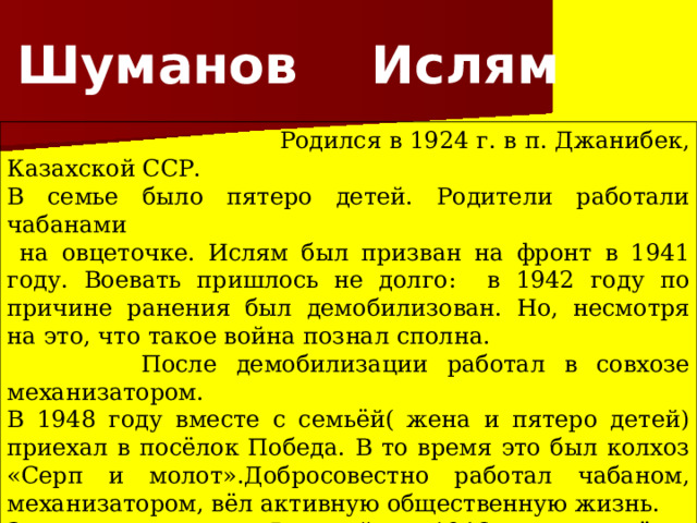 Шуманов Ислям  Родился в 1924 г. в п. Джанибек, Казахской ССР. В семье было пятеро детей. Родители работали чабанами  на овцеточке. Ислям был призван на фронт в 1941 году. Воевать пришлось не долго: в 1942 году по причине ранения был демобилизован. Но, несмотря на это, что такое война познал сполна.  После демобилизации работал в совхозе механизатором. В 1948 году вместе с семьёй( жена и пятеро детей) приехал в посёлок Победа. В то время это был колхоз «Серп и молот».Добросовестно работал чабаном, механизатором, вёл активную общественную жизнь. За заслуги перед Родиной в 1946г. награждён медалью «За доблестный труд в Великой Отечественной войне 1941- 1945гг.» 