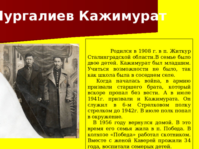  Нургалиев Кажимурат  Родился в 1908 г. в п. Житкур Сталинградской области.В семье было двое детей. Кажимурат был младшим. Учиться возможности не было, так как школа была в соседнем селе.  Когда началась война, в армию призвали старшего брата, который вскоре пропал без вести. А в июле 1941г. призвали и Кажимурата. Он служил в 6-м Стрелковом полку стрелком до 1942г. В июле полк попал в окружение.  В 1956 году вернулся домой. В это время его семья жила в п. Победа. В колхозе «Победа» работал скотником. Вместе с женой Каверей прожили 34 года, воспитали семерых детей. 
