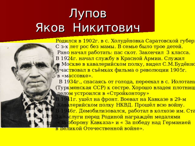 Лупов  Яков Никитович Родился в 1902г. в с. Холудёновка Саратовской губернии. С з-х лет рос без мамы. В семье было трое детей.  Рано начал работать: пас скот. Закончил 3 класса. В 1924г. начал службу в Красной Армии. Служил  в Москве в кавалерийском полку, видел С.М.Будённого,  участвовал в съёмках фильма о революции 1905г.  в «массовке».  В 1934г., спасаясь от голода, переехал в с. Иолотань (Туркменская ССР) к сестре. Хорошо владея плотницким  делом устроился в «Стройконтору» В 1941г. ушёл на фронт. Воевал на Кавказе в 29-м  Кавалерийском полку НКВД. Прошёл всю войну. В 1946г. Демобилизовался, работал в колхозе им. Сталина За заслуги перед Родиной награждён медалями  «За оборону Кавказа» и « За победу над Германией в Великой Отечественной войне».  