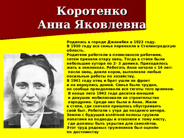 Коротенко  Анна Яковлевна Родилась в городе Джанибек в 1922 году. В 1930 году вся семья переехала в Сталинградскую область. Родители работали в племсовхозе рабочими, затем приняли отару овец. Тогда в степи были небольшие хутора по 2- 3 домика. Приходилось жить в землянках. Работать Анна начала с 14 лет:  пасла овец, доила коров, выполняла любые посильные работы по хозяйству. В 1941 году отец и брат ушли на фронт и не вернулись домой. Семье было трудно, но сообща преодолевали все тяготы того времени.  В конце лета 1942 года десятки юношей  и девушек мобилизовали на строительство  аэродрома. Среди них была и Анна. Жили в степи, где сначала пришлось обустраивать свой быт. Работали с утра до позднего вечера. Землю с будущей взлётной полосы грузили лопатами на подводы и отвозили к тому месту,  где должны быть укрытия для самолётов. Этот труд рядовых тружеников был оценён по достоинству . 