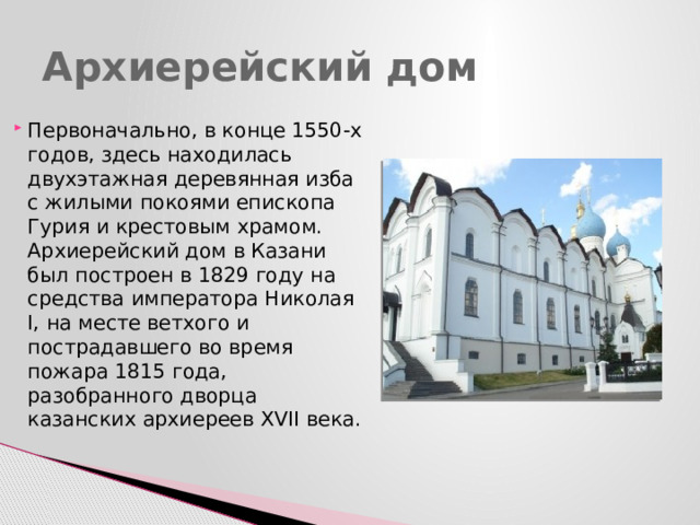 Архиерейский дом Первоначально, в конце 1550-х годов, здесь находилась двухэтажная деревянная изба с жилыми покоями епископа Гурия и крестовым храмом. Архиерейский дом в Казани был построен в 1829 году на средства императора Николая I, на месте ветхого и пострадавшего во время пожара 1815 года, разобранного дворца казанских архиереев XVII века. 