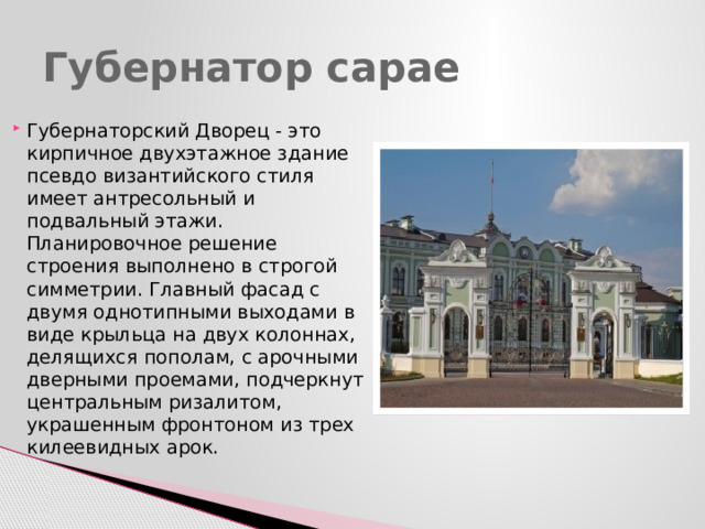 Губернатор сарае Губернаторский Дворец - это кирпичное двухэтажное здание псевдо византийского стиля имеет антресольный и подвальный этажи. Планировочное решение строения выполнено в строгой симметрии. Главный фасад с двумя однотипными выходами в виде крыльца на двух колоннах, делящихся пополам, с арочными дверными проемами, подчеркнут центральным ризалитом, украшенным фронтоном из трех килеевидных арок. 