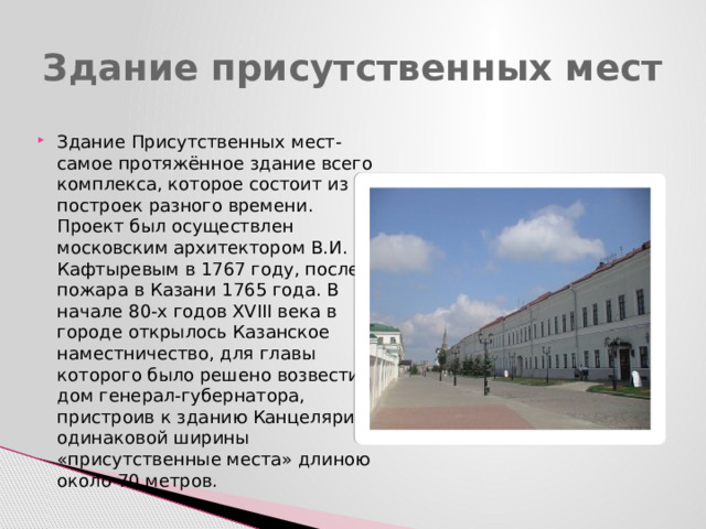 Здание присутственных мест Здание Присутственных мест- самое протяжённое здание всего комплекса, которое состоит из построек разного времени. Проект был осуществлен московским архитектором В.И. Кафтыревым в 1767 году, после пожара в Казани 1765 года. В начале 80-х годов XVIII века в городе открылось Казанское наместничество, для главы которого было решено возвести дом генерал-губернатора, пристроив к зданию Канцелярии одинаковой ширины «присутственные места» длиною около 70 метров. 