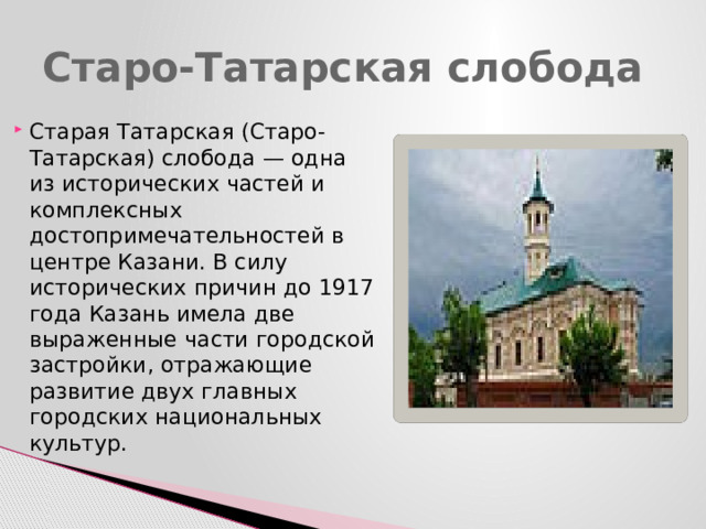Старо-Татарская слобода Старая Татарская (Старо-Татарская) слобода — одна из исторических частей и комплексных достопримечательностей в центре Казани. В силу исторических причин до 1917 года Казань имела две выраженные части городской застройки, отражающие развитие двух главных городских национальных культур. 