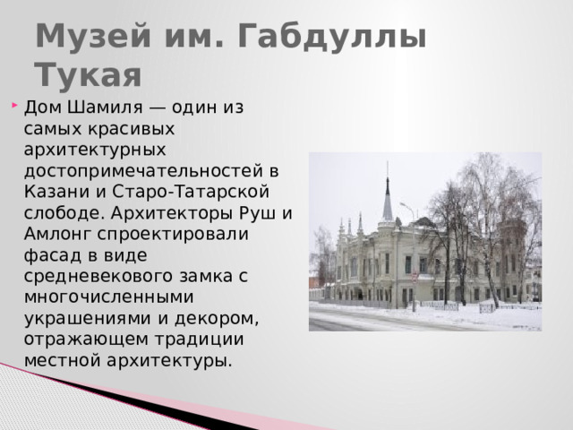 Музей им. Габдуллы Тукая Дом Шамиля — один из самых красивых архитектурных достопримечательностей в Казани и Старо-Татарской слободе. Архитекторы Руш и Амлонг спроектировали фасад в виде средневекового замка с многочисленными украшениями и декором, отражающем традиции местной архитектуры. 
