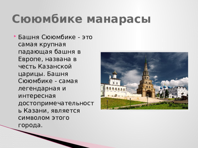 Сююмбике манарасы Башня Сююмбике - это самая крупная падающая башня в Европе, названа в честь Казанской царицы. Башня Сююмбике - самая легендарная и интересная достопримечательность Казани, является символом этого города. 