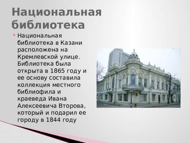 Национальная библиотека Национальная библиотека в Казани расположена на Кремлевской улице. Библиотека была открыта в 1865 году и ее основу составила коллекция местного библиофила и краеведа Ивана Алексеевича Второва, который и подарил ее городу в 1844 году 