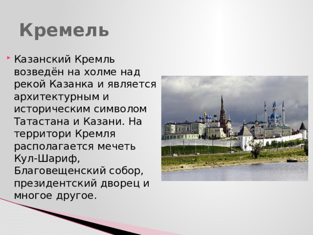 Кремель Казанский Кремль возведён на холме над рекой Казанка и является архитектурным и историческим символом Татастана и Казани. На территори Кремля располагается мечеть Кул-Шариф, Благовещенский собор, президентский дворец и многое другое. 