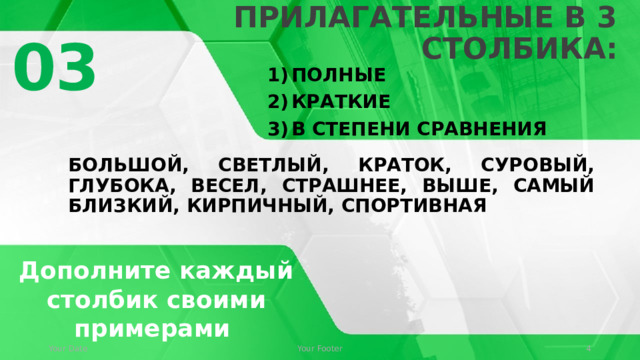 Выпишите прилагательные в 3 столбика: 03 Полные Краткие В степени сравнения Большой, светлый, краток, суровый, глубока, весел, страшнее, выше, самый близкий, кирпичный, спортивная © Copyright Showeet.com – Creative & Free PowerPoint Templates Дополните каждый столбик своими примерами Your Date Your Footer   
