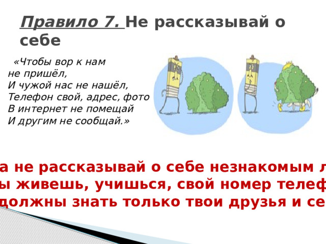 Правило 7. Не рассказывай о себе  «Чтобы вор к нам не пришёл,  И чужой нас не нашёл,  Телефон свой, адрес, фото  В интернет не помещай  И другим не сообщай.» Никогда не рассказывай о себе незнакомым людям: где ты живешь, учишься, свой номер телефона. Это должны знать только твои друзья и семья! 