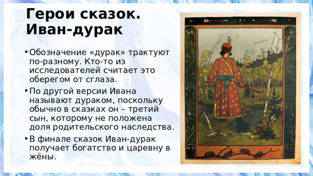 Герои сказок.  Иван-дурак Обозначение «дурак» трактуют по-разному. Кто-то из исследователей считает это оберегом от сглаза. По другой версии Ивана называют дураком, поскольку обычно в сказках он – третий сын, которому не положена доля родительского наследства. В финале сказок Иван-дурак получает богатство и царевну в жёны. 
