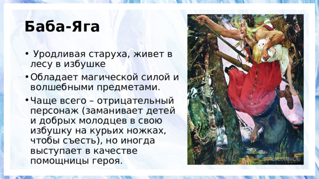 Баба-Яга  Уродливая старуха, живет в лесу в избушке Обладает магической силой и волшебными предметами. Чаще всего – отрицательный персонаж (заманивает детей и добрых молодцев в свою избушку на курьих ножках, чтобы съесть), но иногда выступает в качестве помощницы героя. 