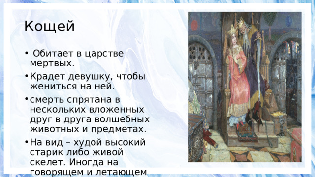 Кощей   Обитает в царстве мертвых. Крадет девушку, чтобы жениться на ней. смерть спрятана в нескольких вложенных друг в друга волшебных животных и предметах. На вид – худой высокий старик либо живой скелет. Иногда на говорящем и летающем коне. 