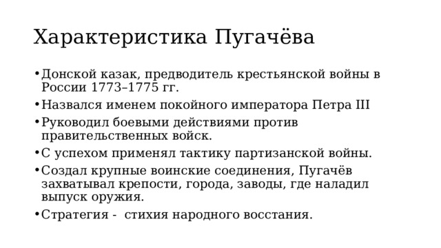 Характеристика Пугачёва Донской казак, предводитель крестьянской войны в России 1773–1775 гг. Назвался именем покойного императора Петра III Руководил боевыми действиями против правительственных войск.  С успехом применял тактику партизанской войны. Создал крупные воинские соединения, Пугачёв захватывал крепости, города, заводы, где наладил выпуск оружия. Стратегия - стихия народного восстания. 