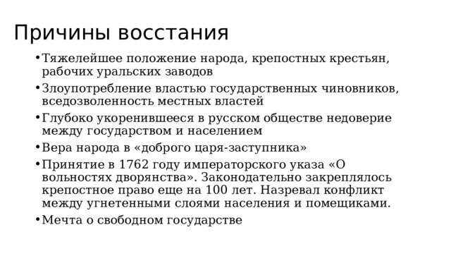 Причины восстания Тяжелейшее положение народа, крепостных крестьян, рабочих уральских заводов Злоупотребление властью государственных чиновников, вседозволенность местных властей Глубоко укоренившееся в русском обществе недоверие между государством и населением Вера народа в «доброго царя-заступника» Принятие в 1762 году императорского указа «О вольностях дворянства». Законодательно закреплялось крепостное право еще на 100 лет. Назревал конфликт между угнетенными слоями населения и помещиками. Мечта о свободном государстве 