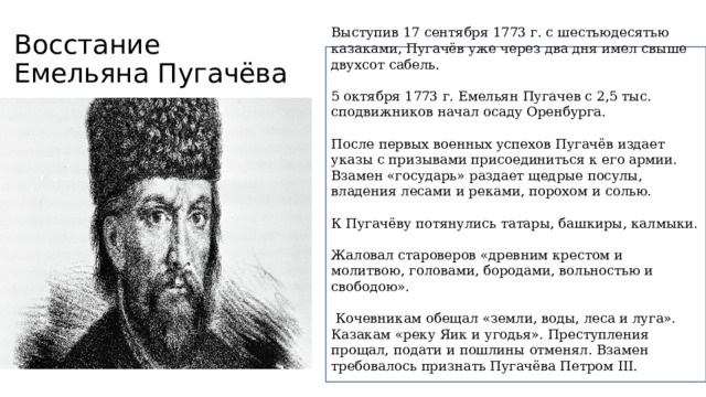 Восстание Емельяна Пугачёва Выступив 17 сентября 1773 г. с шестьюдесятью казаками, Пугачёв уже через два дня имел свыше двухсот сабель. 5 октября 1773 г. Емельян Пугачев с 2,5 тыс. сподвижников начал осаду Оренбурга. После первых военных успехов Пугачёв издает указы с призывами присоединиться к его армии. Взамен «государь» раздает щедрые посулы, владения лесами и реками, порохом и солью. К Пугачёву потянулись татары, башкиры, калмыки. Жаловал староверов «древним крестом и молитвою, головами, бородами, вольностью и свободою».  Кочевникам обещал «земли, воды, леса и луга». Казакам «реку Яик и угодья». Преступления прощал, подати и пошлины отменял. Взамен требовалось признать Пугачёва Петром III. 
