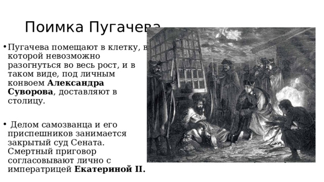 Поимка Пугачева Пугачева помещают в клетку, в которой невозможно разогнуться во весь рост, и в таком виде, под личным конвоем  Александра Суворова , доставляют в столицу.  Делом самозванца и его приспешников занимается закрытый суд Сената. Смертный приговор согласовывают лично с императрицей  Екатериной II. 