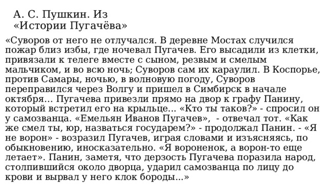А. С. Пушкин. Из «Истории Пугачёва» «Суворов от него не отлучался. В деревне Мостах случился пожар близ избы, где ночевал Пугачев. Его высадили из клетки, привязали к телеге вместе с сыном, резвым и смелым мальчиком, и во всю ночь; Суворов сам их караулил. В Коспорье, против Самары, ночью, в волновую погоду, Суворов переправился через Волгу и пришел в Симбирск в начале октября… Пугачева привезли прямо на двор к графу Панину, который встретил его на крыльце... «Кто ты таков?» - спросил он у самозванца. «Емельян Иванов Пугачев»,  - отвечал тот. «Как же смел ты, юр, назваться государем?» - продолжал Панин. - «Я не ворон» - возразил Пугачев, играя словами и изъясняясь, по обыкновению, иносказательно. «Я вороненок, а ворон-то еще летает». Панин, заметя, что дерзость Пугачева поразила народ, столпившийся около дворца, ударил самозванца по лицу до крови и вырвал у него клок бороды...» 