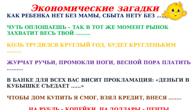 Экономические загадки КАК РЕБЕНКА НЕТ БЕЗ МАМЫ, СБЫТА НЕТУ БЕЗ ……… ЧУТЬ ОПЛОШАЕШЬ – ТАК В ТОТ ЖЕ МОМЕНТ РЫНОК ЗАХВАТИТ ВЕСЬ ТВОЙ ……… КОЛЬ ТРУДИЛСЯ КРУГЛЫЙ ГОД, БУДЕТ КРУГЛЕНЬКИМ ……… ЖУРЧАТ РУЧЬИ, ПРОМОКЛИ НОГИ, ВЕСНОЙ ПОРА ПЛАТИТЬ ……….  В БАНКЕ ДЛЯ ВСЕХ ВАС ВИСИТ ПРОКЛАМАЦИЯ: «ДЕНЬГИ В КУБЫШКЕ СЪЕДАЕТ ……» ЧТОБЫ ДОМ КУПИТЬ Я СМОГ, ВЗЯЛ КРЕДИТ, ВНЕСЯ …….. НА РУБЛЬ – КОПЕЙКИ, НА ДОЛЛАРЫ – ЦЕНТЫ. БЕГУТ НАБЕГАЮТ В БАНКЕ …… 