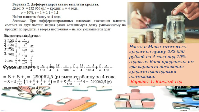 Выплаты за 4 года   1 год 2 год 3 год 3 год Настя и Маша хотят взять кредит на сумму 232 050 рублей на 4 года под 10% годовых. Банк предложил им два варианта погашения кредита ежегодными платежами.  Вариант 1. Каждый год выплачивается одна и та же сумма (аннуитетные платежи). Вариант 2. После каждого платежа долг уменьшается на одну и ту же сумму (дифференцированные платежи). Какой вариант выплат выгоднее и на сколько рублей? Сумма выплат + + =   = S + S + = 290062,5 (р) выплаты банку за 4 года 