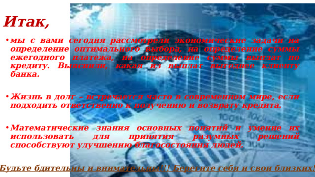 Итак, мы с вами сегодня рассмотрели экономические задачи на определение оптимального выбора, на определение суммы ежегодного платежа, на определение суммы выплат по кредиту. Выяснили, какая из выплат выгоднее клиенту банка.  Жизнь в долг – встречается часто в современном мире, если подходить ответственно к получению и возврату кредита.  Математические знания основных понятий и умение их использовать для принятия разумных решений способствуют улучшению благосостояния людей. Будьте бдительны и внимательны!!! Берегите себя и свои близких!!! 