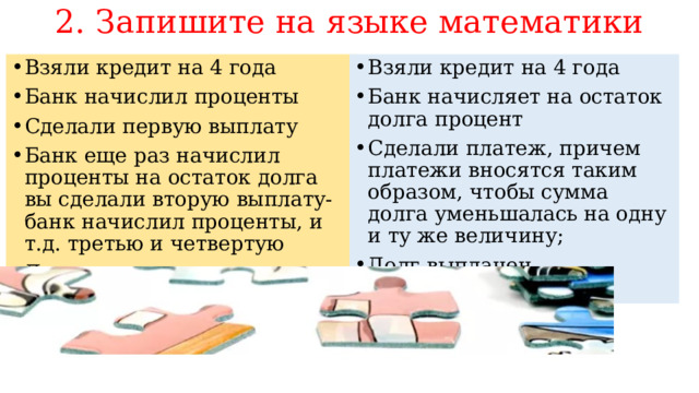2. Запишите на языке математики Взяли кредит на 4 года Банк начисляет на остаток долга процент Сделали платеж, причем платежи вносятся таким образом, чтобы сумма долга уменьшалась на одну и ту же величину; Долг выплачен Взяли кредит на 4 года Банк начислил проценты Сделали первую выплату Банк еще раз начислил проценты на остаток долга вы сделали вторую выплату- банк начислил проценты, и т.д. третью и четвертую Долг выплачен 