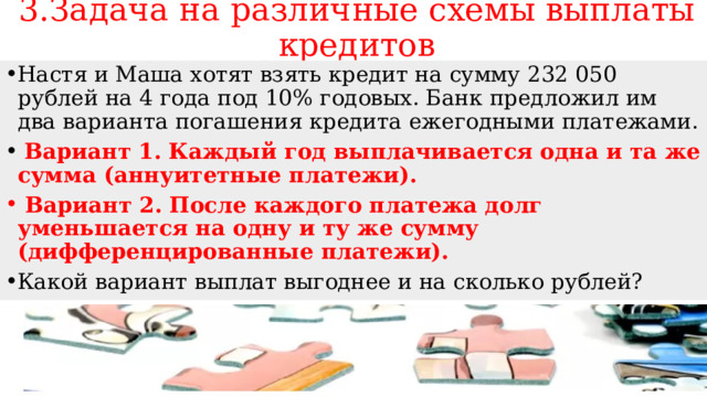 3.Задача на различные схемы выплаты кредитов Настя и Маша хотят взять кредит на сумму 232 050 рублей на 4 года под 10% годовых. Банк предложил им два варианта погашения кредита ежегодными платежами.  Вариант 1. Каждый год выплачивается одна и та же сумма (аннуитетные платежи).  Вариант 2. После каждого платежа долг уменьшается на одну и ту же сумму (дифференцированные платежи). Какой вариант выплат выгоднее и на сколько рублей? 