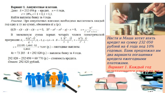 Настя и Маша хотят взять кредит на сумму 232 050 рублей на 4 года под 10% годовых. Банк предложил им два варианта погашения кредита ежегодными платежами.  Вариант 1. Каждый год выплачивается одна и та же сумма (аннуитетные платежи). Вариант 2. После каждого платежа долг уменьшается на одну и ту же сумму (дифференцированные платежи). Какой вариант выплат выгоднее и на сколько рублей? 