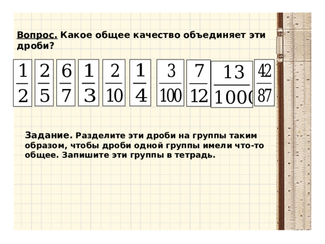 Вопрос.  Какое общее качество объединяет эти дроби?  Задание.  Разделите эти дроби на группы таким образом, чтобы дроби одной группы имели что-то общее. Запишите эти группы в тетрадь.  