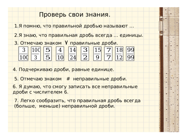 Проверь свои знания. 1.Я помню, что правильной дробью называют … 2.Я знаю, что правильная дробь всегда … единицы. 3. Отмечаю знаком ٧  правильные дроби. 4. Подчеркиваю дроби, равные единице. 5. Отмечаю знаком #  неправильные дроби. 6. Я думаю, что смогу записать все неправильные дроби с числителем 6. 7. Легко сообразить, что правильная дробь всегда (больше, меньше) неправильной дроби. 