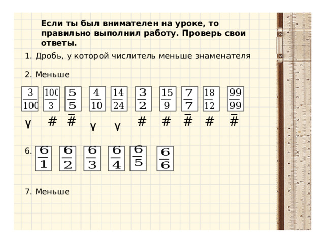 Если ты был внимателен на уроке, то правильно выполнил работу. Проверь свои ответы. 1. Дробь, у которой числитель меньше знаменателя 2. Меньше _ _ _ # # # # # # # ٧ ٧ ٧ 6. 7. Меньше 