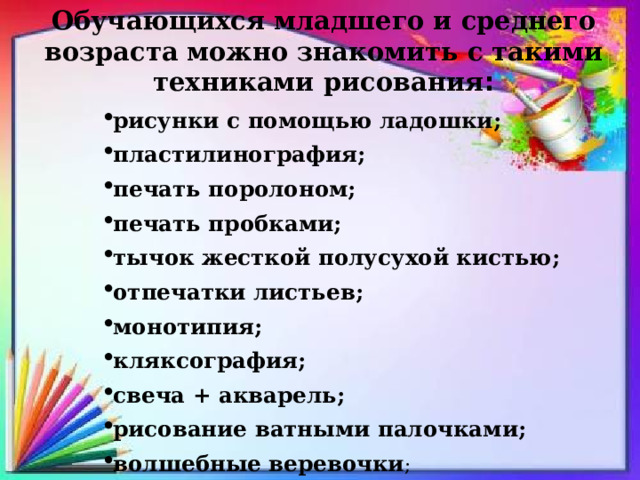 Обучающихся младшего и среднего возраста можно знакомить с такими техниками рисования : рисунки с помощью ладошки; пластилинография; печать поролоном; печать пробками; тычок жесткой полусухой кистью; отпечатки листьев; монотипия; кляксография; свеча + акварель; рисование ватными палочками; волшебные веревочки ; 