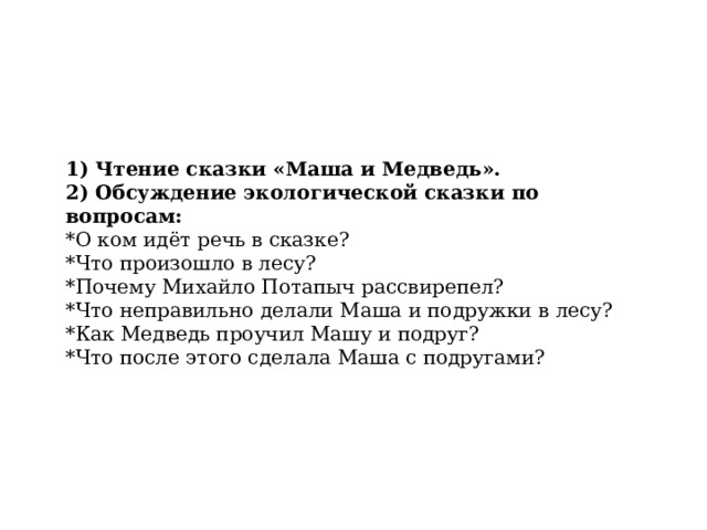 1) Чтение сказки «Маша и Медведь». 2) Обсуждение экологической сказки по вопросам: *О ком идёт речь в сказке? *Что произошло в лесу? *Почему Михайло Потапыч рассвирепел? *Что неправильно делали Маша и подружки в лесу? *Как Медведь проучил Машу и подруг? *Что после этого сделала Маша с подругами? 