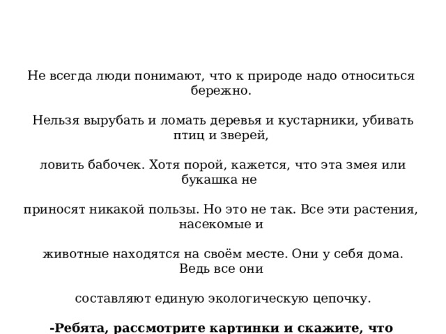 Не всегда люди понимают, что к природе надо относиться бережно.  Нельзя вырубать и ломать деревья и кустарники, убивать птиц и зверей,  ловить бабочек. Хотя порой, кажется, что эта змея или букашка не приносят никакой пользы. Но это не так. Все эти растения, насекомые и  животные находятся на своём месте. Они у себя дома. Ведь все они  составляют единую экологическую цепочку. -Ребята, рассмотрите картинки и скажите, что наносит вред природе? 