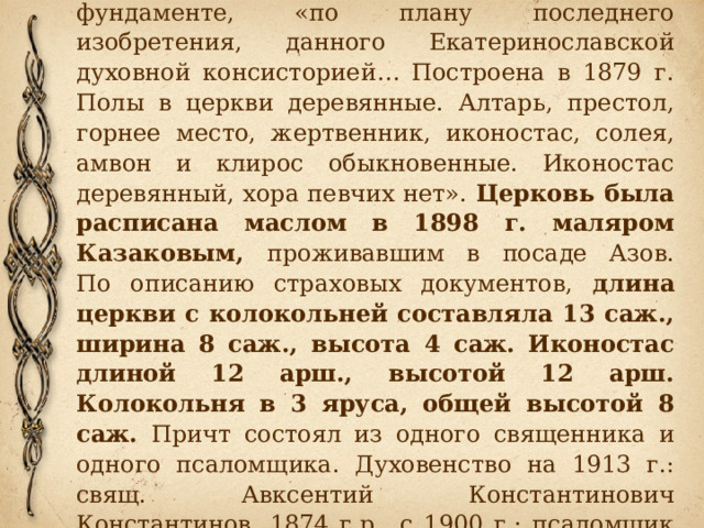       Церковь деревянная, на каменном фундаменте, «по плану последнего изобретения, данного Екатеринославской духовной консисторией… Построена в 1879 г. Полы в церкви деревянные. Алтарь, престол, горнее место, жертвенник, иконостас, солея, амвон и клирос обыкновенные. Иконостас деревянный, хора певчих нет». Церковь была расписана маслом в 1898 г. маляром Казаковым, проживавшим в посаде Азов.  По описанию страховых документов, длина церкви с колокольней составляла 13 саж., ширина 8 саж., высота 4 саж. Иконостас длиной 12 арш., высотой 12 арш. Колокольня в 3 яруса, общей высотой 8 саж. Причт состоял из одного священника и одного псаломщика. Духовенство на 1913 г.: свящ. Авксентий Константинович Константинов, 1874 г.р., с 1900 г.; псаломщик Владимир Крещановский. 