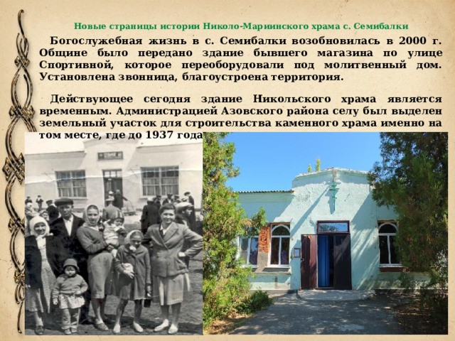 Новые страницы истории Николо-Мариинского храма с. Семибалки   Богослужебная жизнь в с. Семибалки возобновилась в 2000 г. Общине было передано здание бывшего магазина по улице Спортивной, которое переоборудовали под молитвенный дом. Установлена звонница, благоустроена территория. Действующее сегодня здание Никольского храма является временным. Администрацией Азовского района селу был выделен земельный участок для строительства каменного храма именно на том месте, где до 1937 года стояла прежняя церковь. 