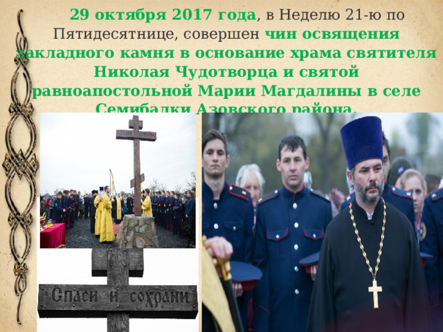 29 октября 2017 года , в Неделю 21-ю по Пятидесятнице, совершен чин освящения закладного камня в основание храма святителя Николая Чудотворца и святой равноапостольной Марии Магдалины в селе Семибалки Азовского района.   
