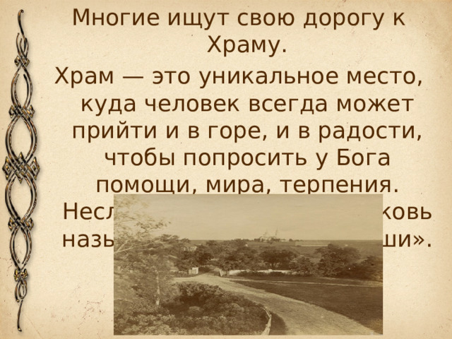 Многие ищут свою дорогу к Храму. Храм — это уникальное место, куда человек всегда может прийти и в горе, и в радости, чтобы попросить у Бога помощи, мира, терпения. Неслучайно в старину церковь называли «лечебницей души».  
