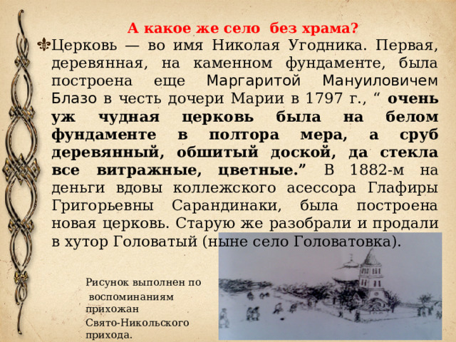 А какое же село без храма?    Церковь — во имя Николая Угодника. Первая, деревянная, на каменном фундаменте, была построена еще Маргаритой Мануиловичем Блазо в честь дочери Марии в 1797 г., “ очень уж чудная церковь была на белом фундаменте в полтора мера, а сруб деревянный, обшитый доской, да стекла все витражные, цветные.” В 1882-м на деньги вдовы коллежского асессора Глафиры Григорьевны Сарандинаки, была построена новая церковь. Старую же разобрали и продали в хутор Головатый (ныне село Головатовка). Рисунок выполнен по  воспоминаниям прихожан Свято-Никольского прихода. 