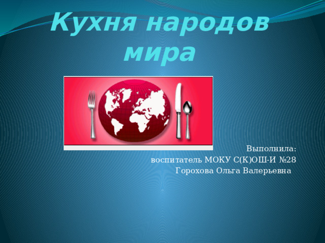 Кухня народов мира  Выполнила:  воспитатель МОКУ С(К)ОШ-И №28 Горохова Ольга Валерьевна 