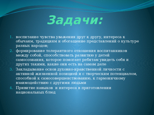 Задачи: воспитание чувства уважения друг к другу, интереса к обычаям, традициям и обогащение представлений о культуре разных народов; формирование толерантного отношения воспитанников между собой, способствовать развитию у детей самосознания, которое помогает ребятам увидеть себя и других такими, какие они есть на самом деле Закладывание основ духовно-нравственной личности с активной жизненной позицией и с творческим потенциалом, способной к самосовершенствованию, к гармоничному взаимодействию с другими людьми Привитие навыков и интереса в приготовлении национальных блюд 