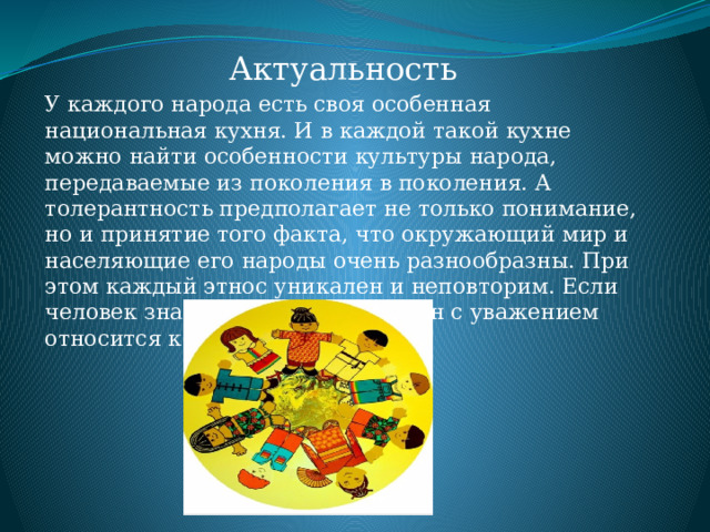 Актуальность У каждого народа есть своя особенная национальная кухня. И в каждой такой кухне можно найти особенности культуры народа, передаваемые из поколения в поколения. А толерантность предполагает не только понимание, но и принятие того факта, что окружающий мир и населяющие его народы очень разнообразны. При этом каждый этнос уникален и неповторим. Если человек знает чужую культуру, он с уважением относится к ней. 