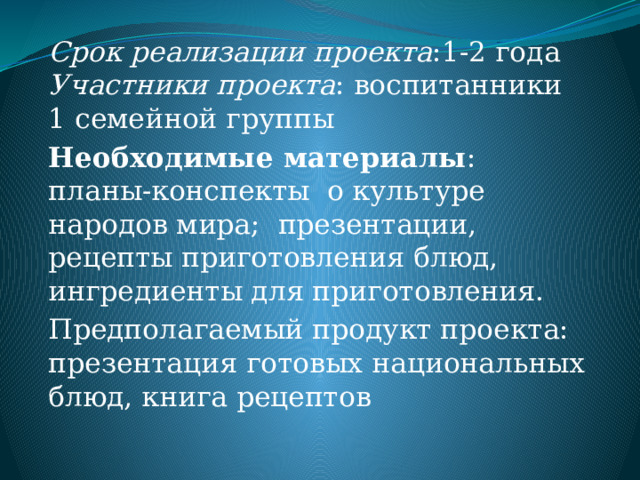 Срок реализации проекта :1-2 года  Участники проекта : воспитанники 1 семейной группы Необходимые материалы : планы-конспекты о культуре народов мира; презентации, рецепты приготовления блюд, ингредиенты для приготовления. Предполагаемый продукт проекта: презентация готовых национальных блюд, книга рецептов 