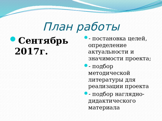 План работы Сентябрь 2017г. - постановка целей, определение актуальности и значимости проекта; - подбор методической литературы для реализации проекта - подбор наглядно-дидактического материала 