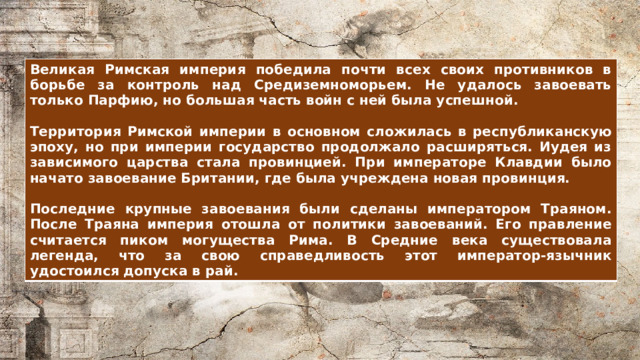 Великая Римская империя победила почти всех своих противников в борьбе за контроль над Средиземноморьем. Не удалось завоевать только Парфию, но большая часть войн с ней была успешной.  Территория Римской империи в основном сложилась в республиканскую эпоху, но при империи государство продолжало расширяться. Иудея из зависимого царства стала провинцией. При императоре Клавдии было начато завоевание Британии, где была учреждена новая провинция.  Последние крупные завоевания были сделаны императором Траяном. После Траяна империя отошла от политики завоеваний. Его правление считается пиком могущества Рима. В Средние века существовала легенда, что за свою справедливость этот император-язычник удостоился допуска в рай. 