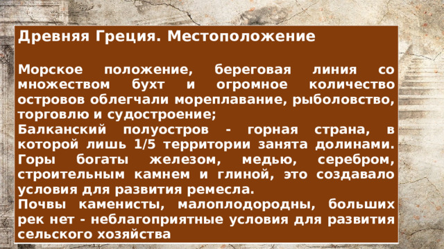 Древняя Греция. Местоположение  Морское положение, береговая линия со множеством бухт и огромное количество островов облегчали мореплавание, рыболовство, торговлю и судостроение; Балканский полуостров - горная страна, в которой лишь 1/5 территории занята долинами. Горы богаты железом, медью, серебром, строительным камнем и глиной, это создавало условия для развития ремесла. Почвы каменисты, малоплодородны, больших рек нет - неблагоприятные условия для развития сельского хозяйства 
