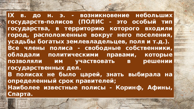 IX в. до н. э. - возникновение небольших государств-полисов (ПОЛИС - это особый тип государства, в территорию которого входили город, расположенные вокруг него поселения, усадьбы богатых землевладельцев, поля и т.д.). Все члены полиса - свободные собственники, обладали политическими правами, которые позволяли им участвовать в решении государственных дел. В полисах не было царей, знать выбирала на определенный срок правителей; Наиболее известные полисы - Коринф, Афины, Спарта. 