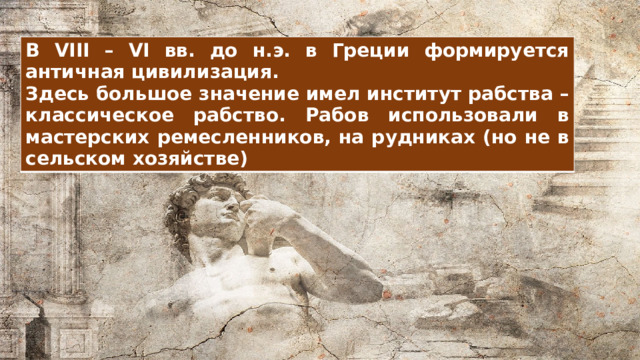 В VIII – VI вв. до н.э. в Греции формируется античная цивилизация. Здесь большое значение имел институт рабства – классическое рабство. Рабов использовали в мастерских ремесленников, на рудниках (но не в сельском хозяйстве) 